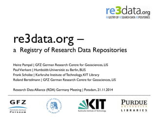 re3data.org – 
a Registry of Research Data Repositories 
Heinz Pampel | GFZ German Research Centre for Geosciences, LIS 
Paul Vierkant | Humboldt-Universität zu Berlin, BLIS 
Frank Scholze | Karlsruhe Institute of Technology, KIT Library 
Roland Bertelmann | GFZ German Research Centre for Geosciences, LIS 
Research Data Alliance (RDA) Germany Meeting | Potsdam, 21.11.2014 
 