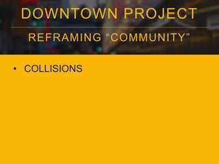 DOWNTOWN PROJECT 
REFRAMING “COMMUNI TY” 
• COLLISIONS 
 