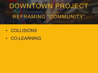 DOWNTOWN PROJECT 
REFRAMING “COMMUNI TY” 
• COLLISIONS 
• CO-LEARNING 
 