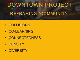 DOWNTOWN PROJECT 
REFRAMING “COMMUNI TY” 
• COLLISIONS 
• CO-LEARNING 
• CONNECTEDNESS 
• DENSITY 
• DIVERSITY 
 
