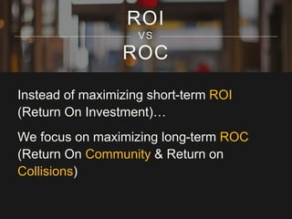 ROI 
VS 
ROC 
Instead of maximizing short-term ROI 
(Return On Investment)… 
We focus on maximizing long-term ROC 
(Return On Community & Return on 
Collisions) 
 