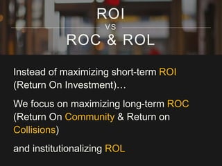 ROI 
VS 
ROC & ROL 
Instead of maximizing short-term ROI 
(Return On Investment)… 
We focus on maximizing long-term ROC 
(Return On Community & Return on 
Collisions) 
and institutionalizing ROL 
 