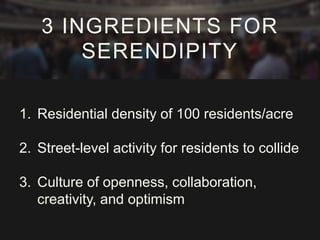 3 INGREDIENTS FOR 
SERENDIPITY 
1. Residential density of 100 residents/acre 
2. Street-level activity for residents to collide 
3. Culture of openness, collaboration, 
creativity, and optimism 
 