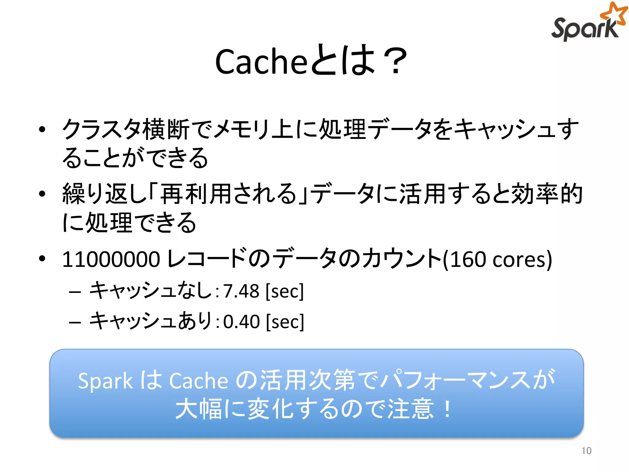 Cacheとは？ 
• クラスタ横断でメモリ上に処理データをキャッシュす 
ることができる 
• 繰り返し「再利用される」データに活用すると効率的 
に処理できる 
• 11000000 レコードのデータのカウント(160 cores) 
– キャッシュなし：7.48 [sec] 
– キャッシュあり：0.40 [sec] 
10 
Spark はCache の活用次第でパフォーマンスが 
大幅に変化するので注意！ 
 