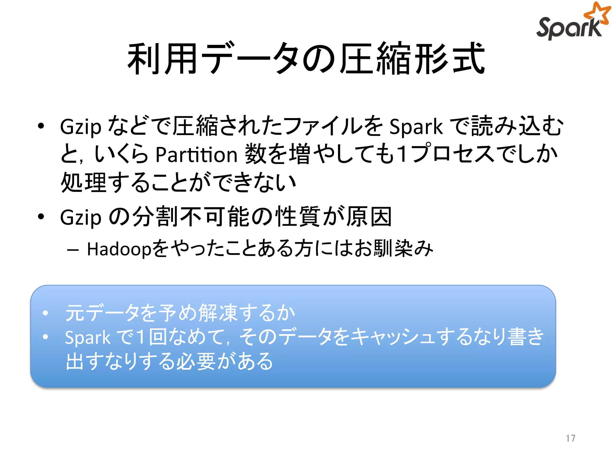 利用データの圧縮形式 
• Gzip などで圧縮されたファイルをSpark で読み込む 
と，いくらPartition 数を増やしても１プロセスでしか 
処理することができない 
• Gzip の分割不可能の性質が原因 
– Hadoopをやったことある方にはお馴染み 
17 
• 元データを予め解凍するか 
• Spark で１回なめて，そのデータをキャッシュするなり書 
き出すなりする必要がある 
 