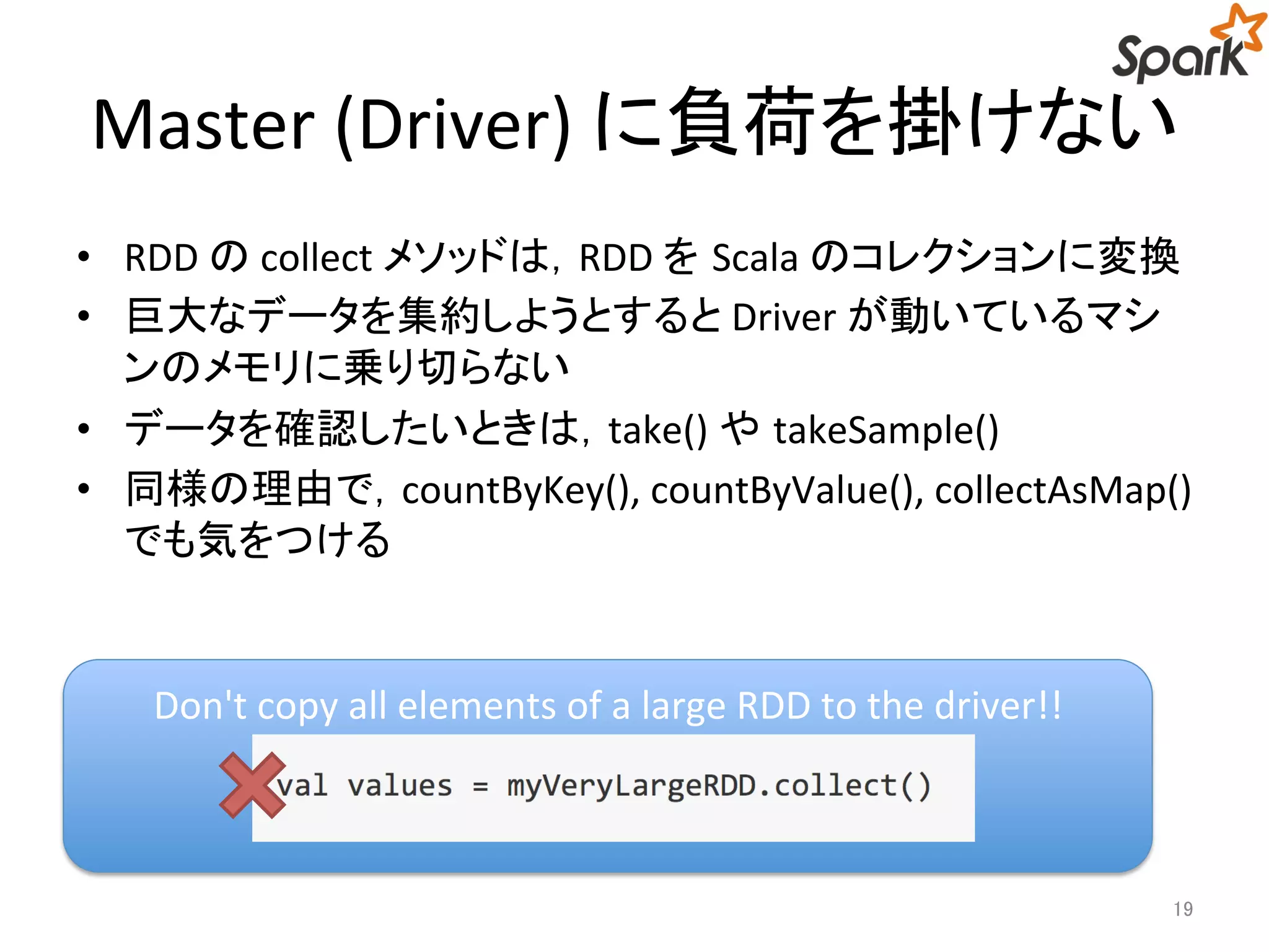 Master (Driver) に負荷を掛けない 
• RDD のcollect メソッドは，RDD をScala のコレクションに変換 
• 巨大なデータを集約しようとするとDriver が動いているマシ 
ンのメモリに乗り切らない 
• データを確認したいときは，take() やtakeSample() 
• 同様の理由で，countByKey(), countByValue(), collectAsMap() 
でも気をつける 
19 
Don't copy all elements of a large RDD to the driver!! 
 