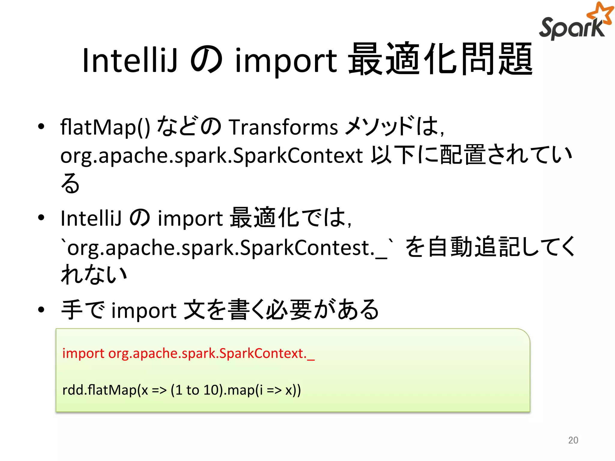 IntelliJ のimport 最適化問題 
• flatMap() などのTransforms メソッドは， 
org.apache.spark.SparkContext 以下に配置されてい 
る 
• IntelliJ のimport 最適化では， 
`org.apache.spark.SparkContest._` を自動追記してく 
れない 
• 手でimport 文を書く必要がある 
20 
import org.apache.spark.SparkContext._ 
rdd.flatMap(x => (1 to 10).map(i => x)) 
 
