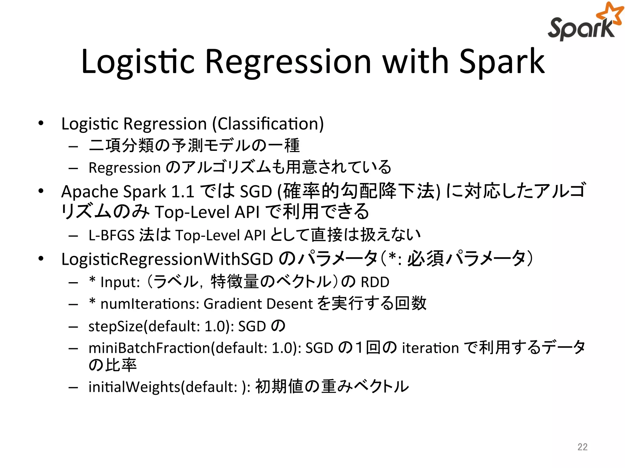 Logistic Regression with Spark 
• Logistic Regression (Classification) 
– 二項分類の予測モデルの一種 
– Regression のアルゴリズムも用意されている 
• Apache Spark 1.1 ではSGD (確率的勾配降下法) に対応したアルゴ 
リズムのみTop-Level API で利用できる 
– L-BFGS 法はTop-Level API として直接は扱えない 
• LogisticRegressionWithSGD のパラメータ（*: 必須パラメータ） 
– * Input: （ラベル，特徴量のベクトル）のRDD 
– * numIterations: Gradient Desent を実行する回数 
– stepSize(default: 1.0): SGD の 
– miniBatchFraction(default: 1.0): SGD の１回のiteration で利用するデータ 
の比率 
– initialWeights(default: ): 初期値の重みベクトル 
22 
 
