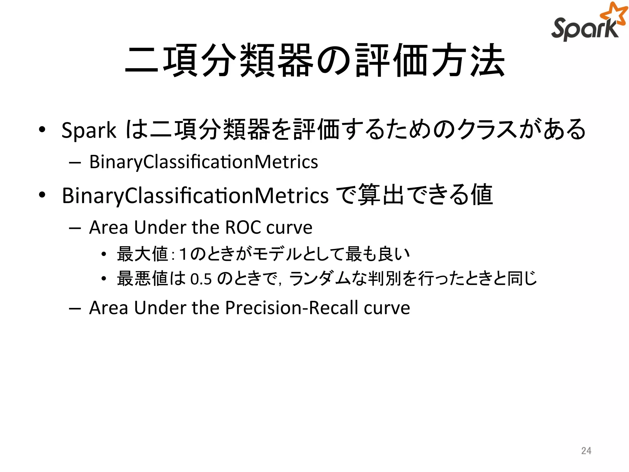 二項分類器の評価方法 
• Spark は二項分類器を評価するためのクラスがある 
– BinaryClassificationMetrics 
• BinaryClassificationMetrics で算出できる値 
– Area Under the ROC curve 
• 最大値：１のときがモデルとして最も良い 
• 最悪値は0.5 のときで，ランダムな判別を行ったときと同じ 
– Area Under the Precision-Recall curve 
24 
 
