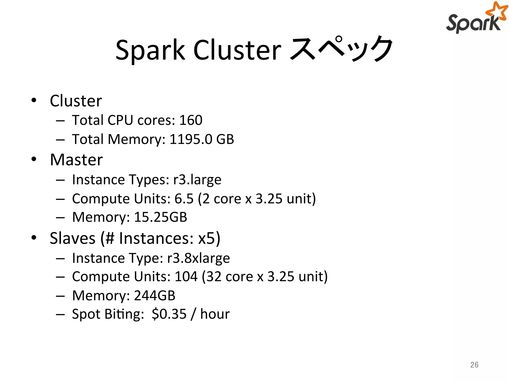 Spark Cluster スペック 
• Cluster 
– Total CPU cores: 160 
– Total Memory: 1195.0 GB 
• Master 
– Instance Types: r3.large 
– Compute Units: 6.5 (2 core x 3.25 unit) 
– Memory: 15.25GB 
• Slaves (# Instances: x5) 
– Instance Type: r3.8xlarge 
– Compute Units: 104 (32 core x 3.25 unit) 
– Memory: 244GB 
– Spot Biting: $0.35 / hour 
26 
 