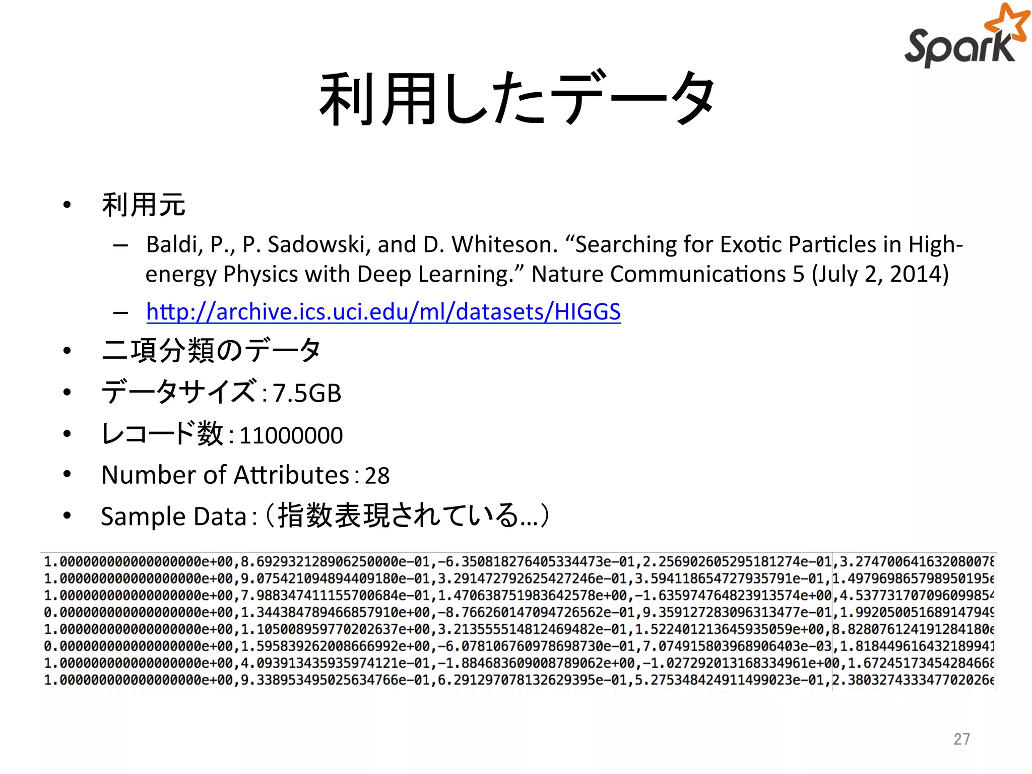 利用したデータ 
• 利用元 
– Baldi, P., P. Sadowski, and D. Whiteson. “Searching for Exotic Particles in High-energy 
Physics with Deep Learning.” Nature Communications 5 (July 2, 2014) 
– http://archive.ics.uci.edu/ml/datasets/HIGGS 
• 二項分類のデータ 
• データサイズ：7.5GB 
• レコード数：11000000 
• Number of Attributes：28 
• Sample Data：（指数表現されている…） 
27 
 