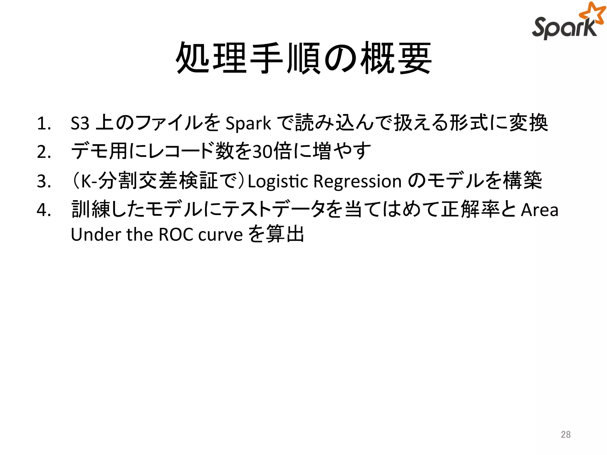 処理手順の概要 
1. S3 上のファイルをSpark で読み込んで扱える形式に変換 
2. デモ用にレコード数を30倍に増やす 
3. （K-分割交差検証で）Logistic Regression のモデルを構築 
4. 訓練したモデルにテストデータを当てはめて正解率とArea 
Under the ROC curve を算出 
28 
 