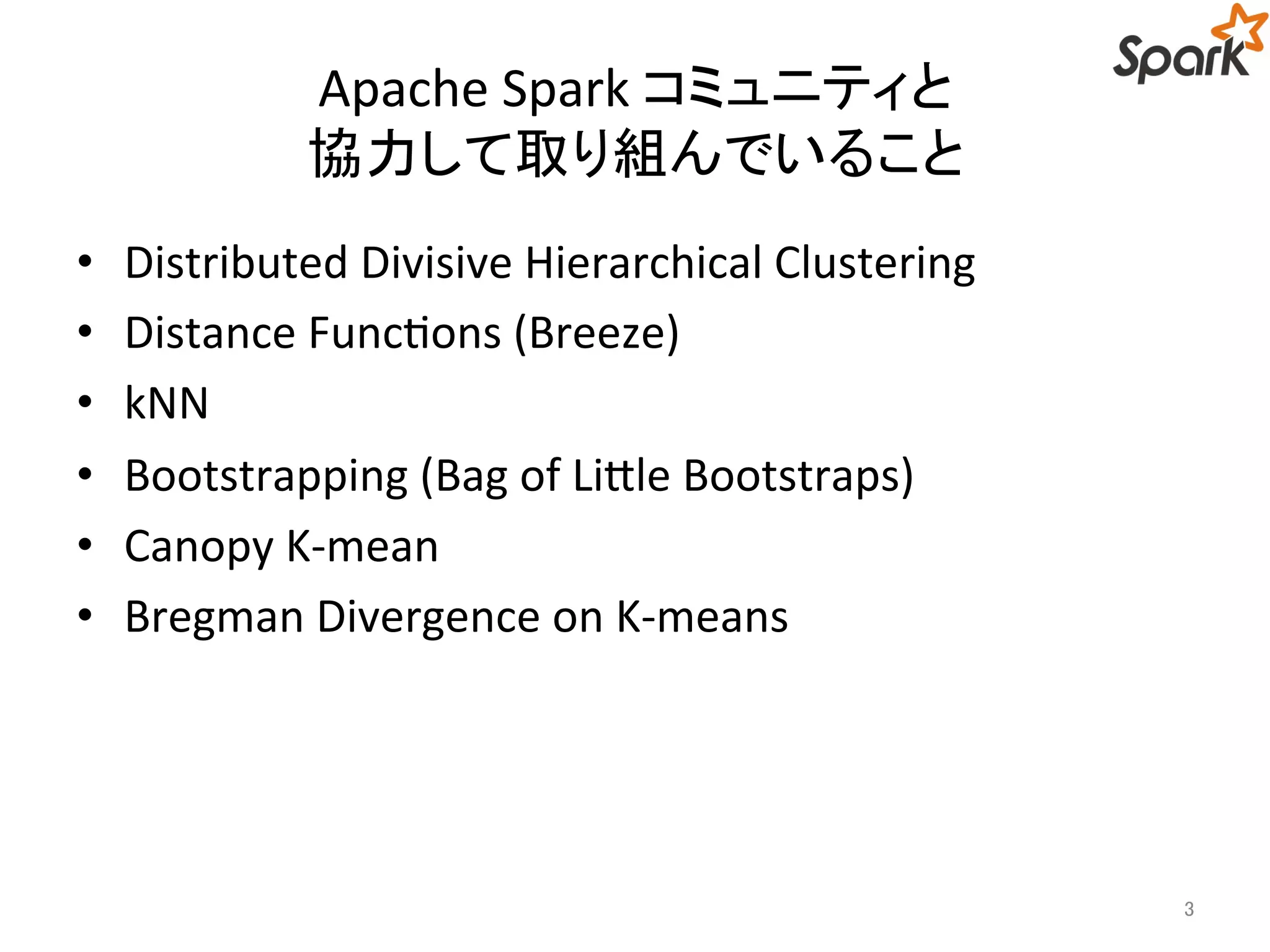 Apache Spark コミュニティと 
協力して取り組んでいること 
• Distributed Divisive Hierarchical Clustering 
• Distance Functions (Breeze) 
• kNN 
• Bootstrapping (Bag of Little Bootstraps) 
• Canopy K-mean 
• Bregman Divergence on K-means 
3 
 