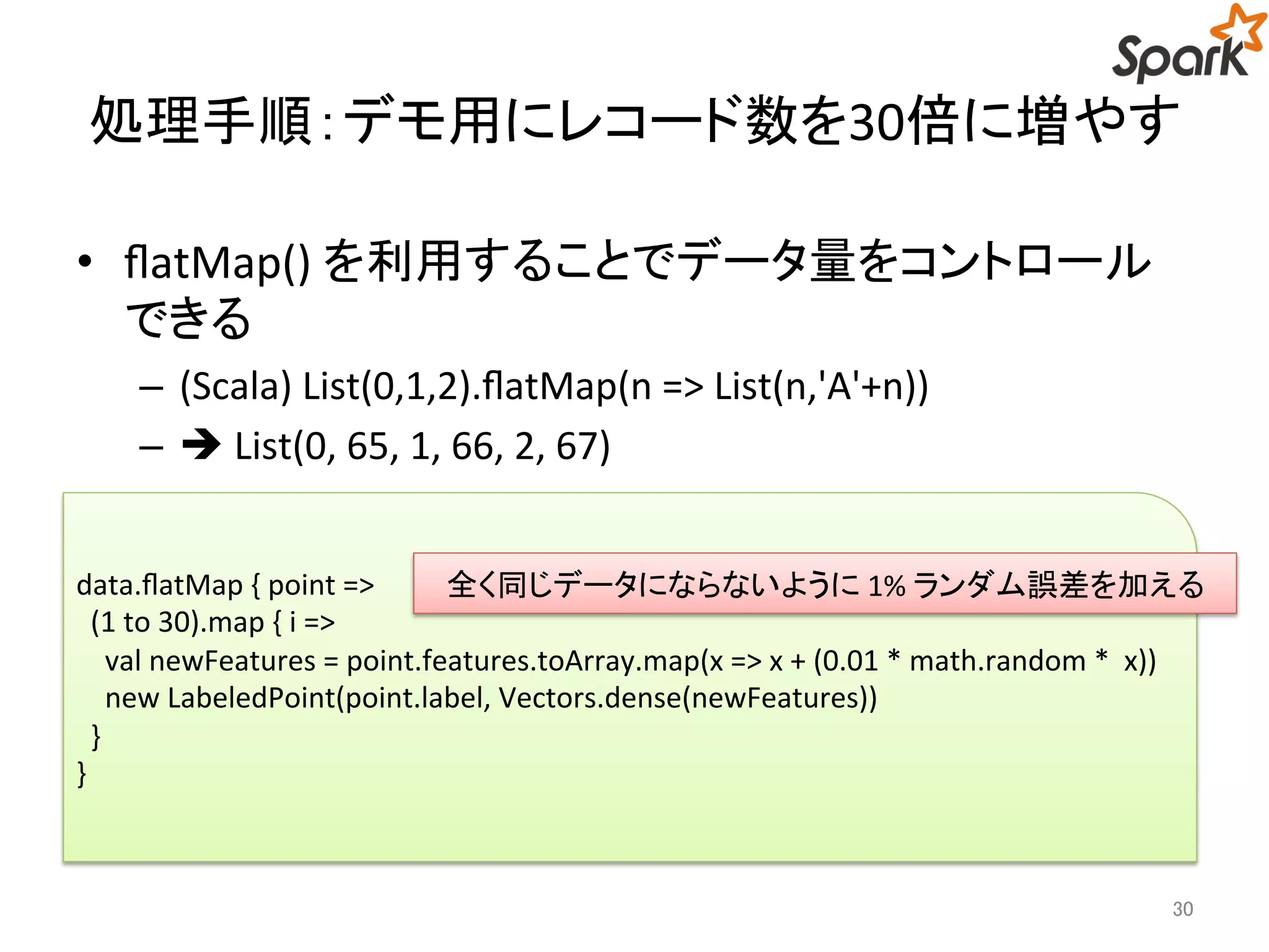 処理手順：デモ用にレコード数を30倍に増やす 
• flatMap() を利用することでデータ量をコントロール 
できる 
– (Scala) List(0,1,2).flatMap(n => List(n,'A'+n)) 
–  List(0, 65, 1, 66, 2, 67) 
全く同じデータにならないように1% ランダム誤差を加える 
30 
data.flatMap { point => 
(1 to 30).map { i => 
val newFeatures = point.features.toArray.map(x => x + (0.01 * math.random * x)) 
new LabeledPoint(point.label, Vectors.dense(newFeatures)) 
} 
} 
 