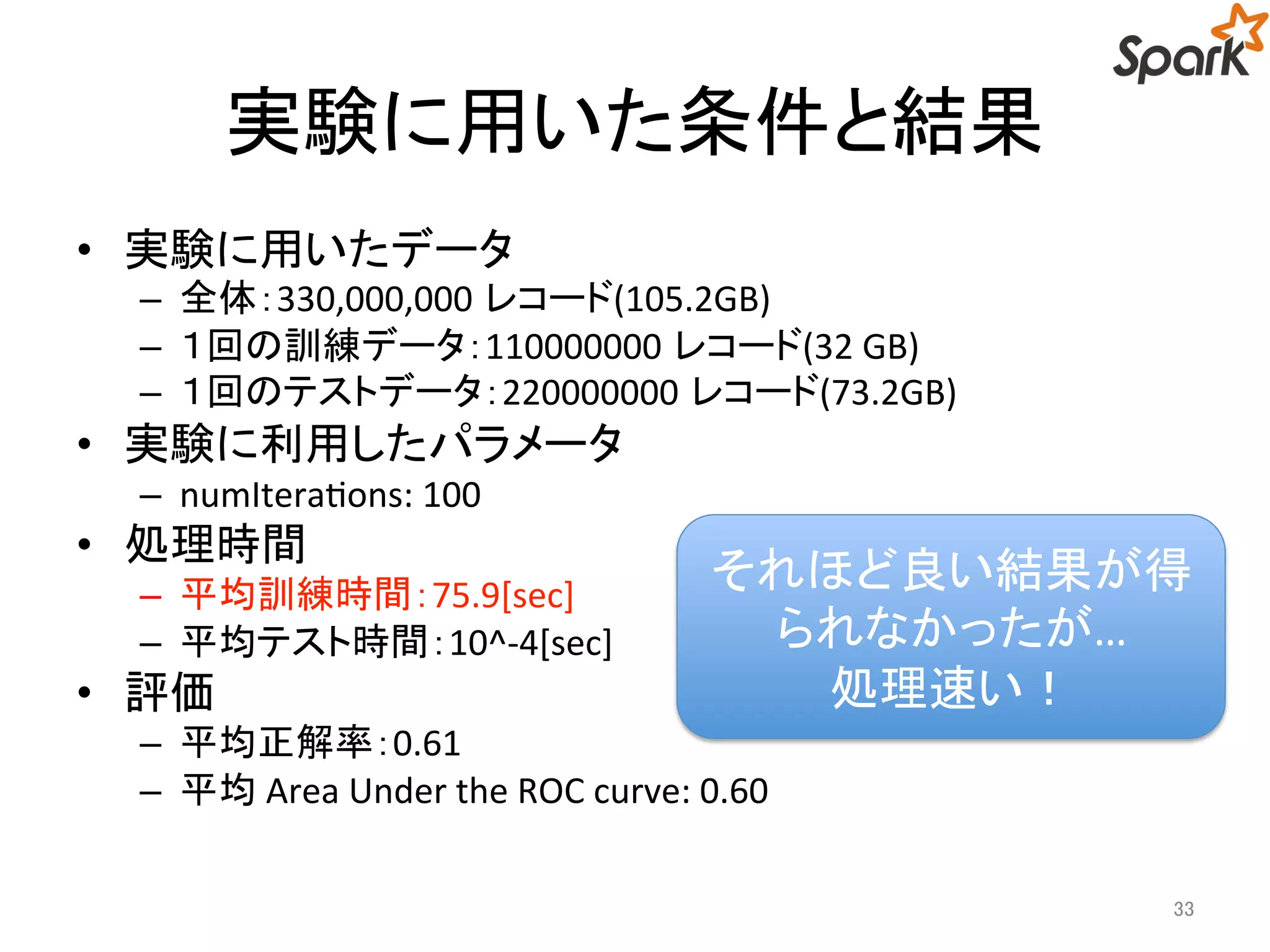 実験に用いた条件と結果 
• 実験に用いたデータ 
– 全体：330,000,000 レコード(105.2GB) 
– １回の訓練データ：110000000 レコード(32 GB) 
– １回のテストデータ：220000000 レコード(73.2GB) 
• 実験に利用したパラメータ 
– numIterations: 100 
• 処理時間 
– 平均訓練時間：75.9[sec] 
– 平均テスト時間：10^-4[sec] 
• 評価 
それほど良い結果が得 
– 平均正解率：0.61 
– 平均Area Under the ROC curve: 0.60 
33 
られなかったが… 
処理速い！ 
 