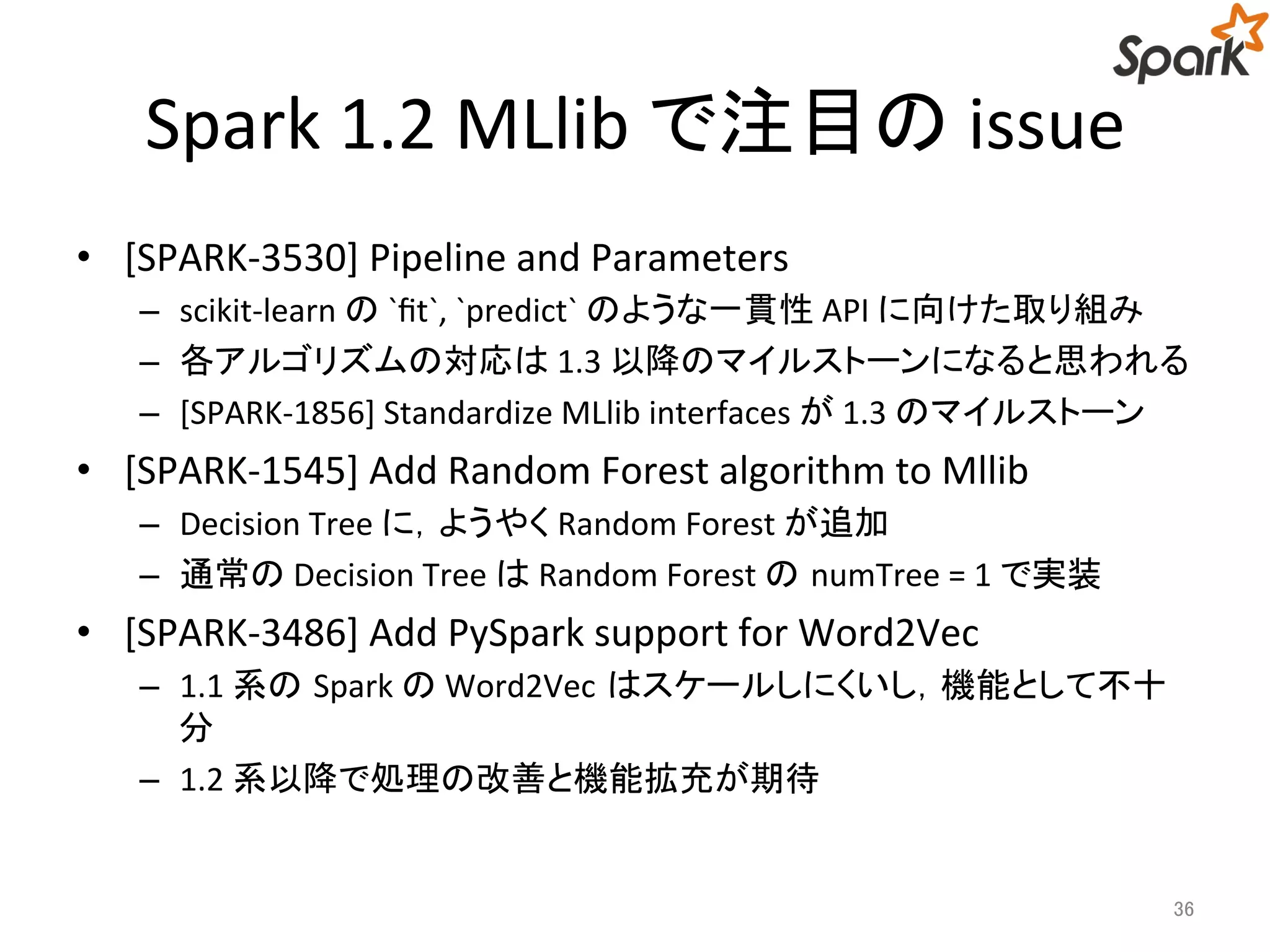 Spark 1.2 MLlib で注目のissue 
• [SPARK-3530] Pipeline and Parameters 
– scikit-learn の`fit`, `predict` のような一貫性API に向けた取り組み 
– 各アルゴリズムの対応は1.3 以降のマイルストーンになると思われる 
– [SPARK-1856] Standardize MLlib interfaces が1.3 のマイルストーン 
• [SPARK-1545] Add Random Forest algorithm to Mllib 
– Decision Tree に，ようやくRandom Forest が追加 
– 通常のDecision Tree はRandom Forest のnumTree = 1 で実装 
• [SPARK-3486] Add PySpark support for Word2Vec 
– 1.1 系のSpark のWord2Vec はスケールしにくいし，機能として不十 
分 
– 1.2 系以降で処理の改善と機能拡充が期待 
36 
 