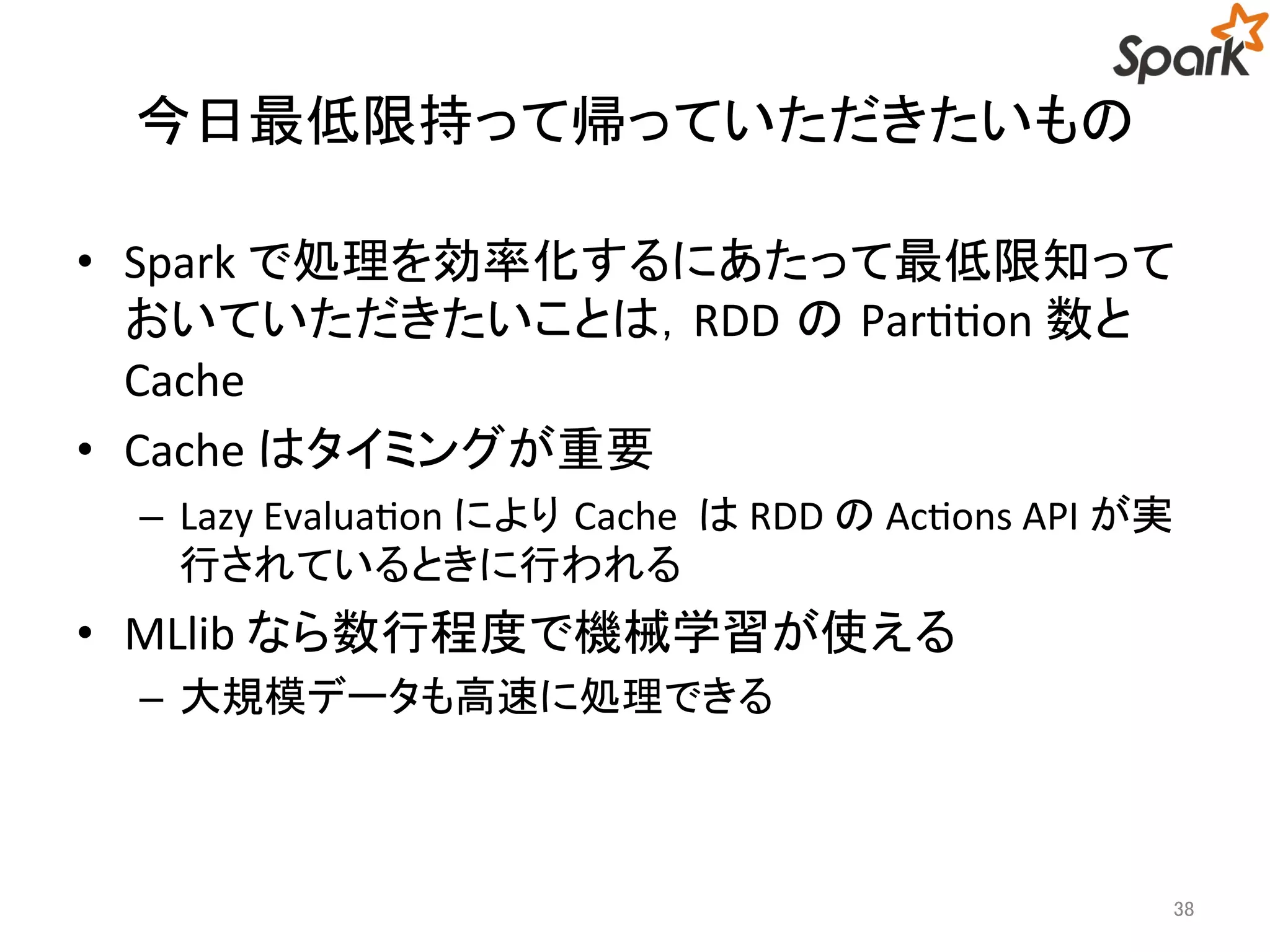 今日最低限持って帰っていただきたいもの 
• Spark で処理を効率化するにあたって最低限知って 
おいていただきたいことは，RDD のPartition 数と 
Cache 
• Cache はタイミングが重要 
– Lazy Evaluation によりCache はRDD のActions API が実 
行されているときに行われる 
• MLlib なら数行程度で機械学習が使える 
– 大規模データも高速に処理できる 
38 
 