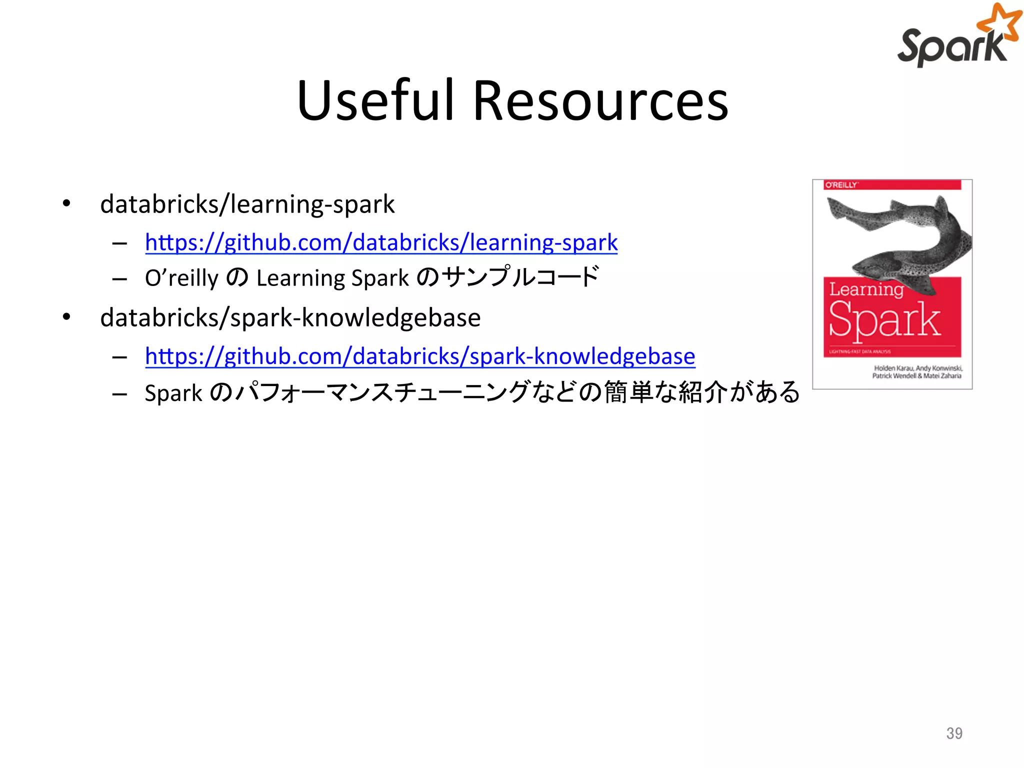 Useful Resources 
• databricks/learning-spark 
– https://github.com/databricks/learning-spark 
– O’reilly のLearning Spark のサンプルコード 
• databricks/spark-knowledgebase 
– https://github.com/databricks/spark-knowledgebase 
– Spark のパフォーマンスチューニングなどの簡単な紹介がある 
39 
 