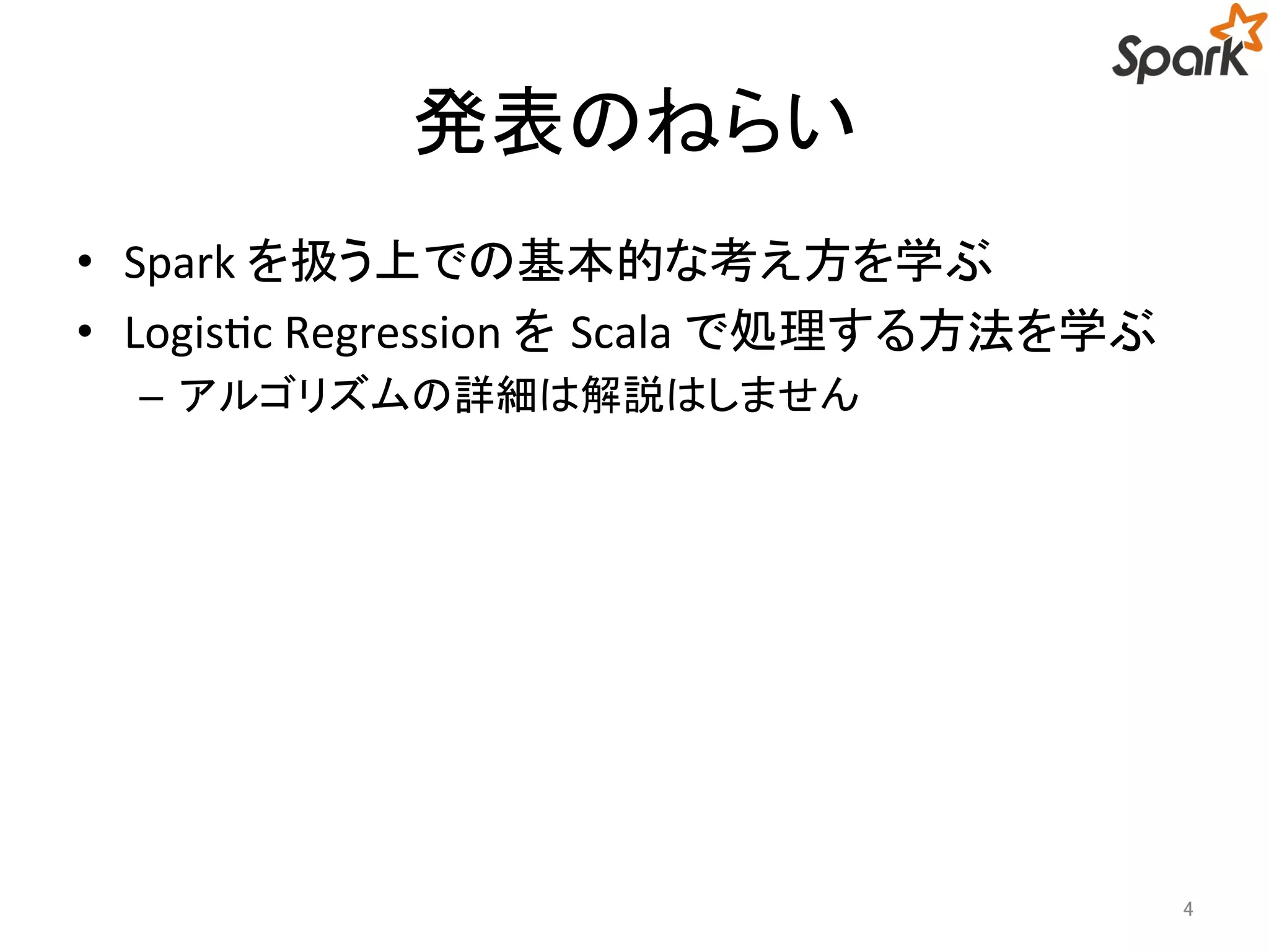 発表のねらい 
• Spark を扱う上での基本的な考え方を学ぶ 
• Logistic Regression をScala で処理する方法を学ぶ 
– アルゴリズムの詳細は解説はしません 
4 
 