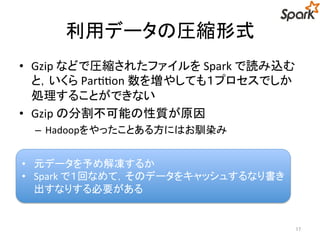 利用データの圧縮形式 
• Gzip などで圧縮されたファイルをSpark で読み込む 
と，いくらPartition 数を増やしても１プロセスでしか 
処理することができない 
• Gzip の分割不可能の性質が原因 
– Hadoopをやったことある方にはお馴染み 
17 
• 元データを予め解凍するか 
• Spark で１回なめて，そのデータをキャッシュするなり書 
き出すなりする必要がある 
 