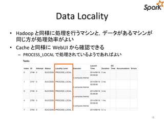 Data Locality 
• Hadoop と同様に処理を行うマシンと，データがあるマシンが 
同じ方が処理効率がよい 
• Cache と同様にWebUI から確認できる 
– PROCESS_LOCAL で処理されているようであればよい 
18 
 