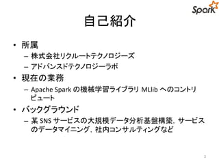 自己紹介 
• 所属 
– 株式会社リクルートテクノロジーズ 
– アドバンスドテクノロジーラボ 
• 現在の業務 
– Apache Spark の機械学習ライブラリMLlib へのコントリ 
ビュート 
• バックグラウンド 
– 某SNS サービスの大規模データ分析基盤構築，サービス 
のデータマイニング，社内コンサルティングなど 
2 
 
