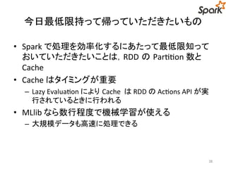 今日最低限持って帰っていただきたいもの 
• Spark で処理を効率化するにあたって最低限知って 
おいていただきたいことは，RDD のPartition 数と 
Cache 
• Cache はタイミングが重要 
– Lazy Evaluation によりCache はRDD のActions API が実 
行されているときに行われる 
• MLlib なら数行程度で機械学習が使える 
– 大規模データも高速に処理できる 
38 
 