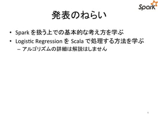 発表のねらい 
• Spark を扱う上での基本的な考え方を学ぶ 
• Logistic Regression をScala で処理する方法を学ぶ 
– アルゴリズムの詳細は解説はしません 
4 
 