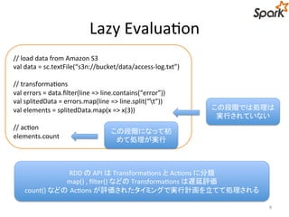 Lazy Evaluation 
8 
// load data from Amazon S3 
val data = sc.textFile(“s3n://bucket/data/access-log.txt”) 
// transformations 
val errors = data.filter(line => line.contains(“error”)) 
val splitedData = errors.map(line => line.split(“t”)) 
val elements = splitedData.map(x => x(3)) 
// action 
elements.count 
この段階では処理は 
実行されていない 
この段階になって初 
めて処理が実行 
RDD のAPI はTransformations とActions に分類 
map() , filter() などのTransformations は遅延評価 
count() などのActions が評価されたタイミングで実行計画を立てて処理される 
 