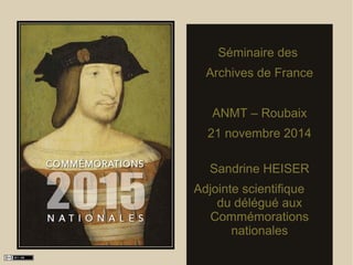 Séminaire des 
Archives de France 
ANMT – Roubaix 
21 novembre 2014 
Sandrine HEISER 
Adjointe scientifique 
du délégué aux 
Commémorations 
nationales 
 