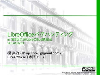 LibreOfficeバグハンティング 
in 第5回九州LibreOffice勉強会 
2014/11/23 
榎 真治 (shinji.enoki@gmail.com) 
LibreOffice日本語チーム 
This work is licensed under a Creative Commons 
Attribution-ShareAlike 3.0 Unported License. 
 