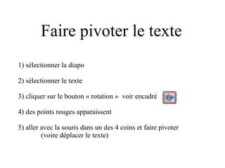 Faire pivoter le texte
1) sélectionner la diapo
2) sélectionner le texte
3) cliquer sur le bouton « rotation » voir encadré
4) des points rouges apparaissent
5) aller avec la souris dans un des 4 coins et faire pivoter
(voire déplacer le texte)