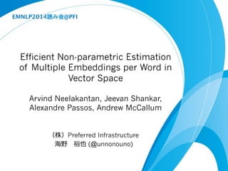 EMNLP2014 @PFI 
Efficient Non-parametric Estimation 
of Multiple Embeddings per Word in 
Vector Space 
Arvind Neelakantan, Jeevan Shankar, 
Alexandre Passos, Andrew McCallum 
®Preferred Infrastructure 
š~ôø (@unnonouno) 
 