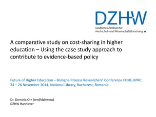 A comparative study on cost-sharing in higher 
education – Using the case study approach to 
contribute to evidence-based policy 
Future of Higher Education – Bologna Process Researchers’ Conference FOHE-BPRC 
24 – 26 November 2014, National Library, Bucharest, Romania 
Dr. Dominic Orr (orr@dzhw.eu) 
DZHW Hannover 
 