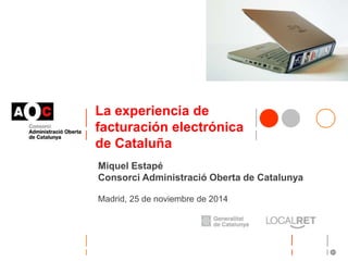 La experiencia de 
facturación electrónica 
de Cataluña 
Miquel Estapé 
Consorci Administració Oberta de Catalunya 
Madrid, 25 de noviembre de 2014 
 