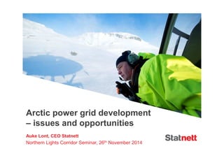 Arctic power grid development 
– issues and opportunities 
Auke Lont, CEO Statnett 
Northern Lights Corridor Seminar, 26th November 2014 
 