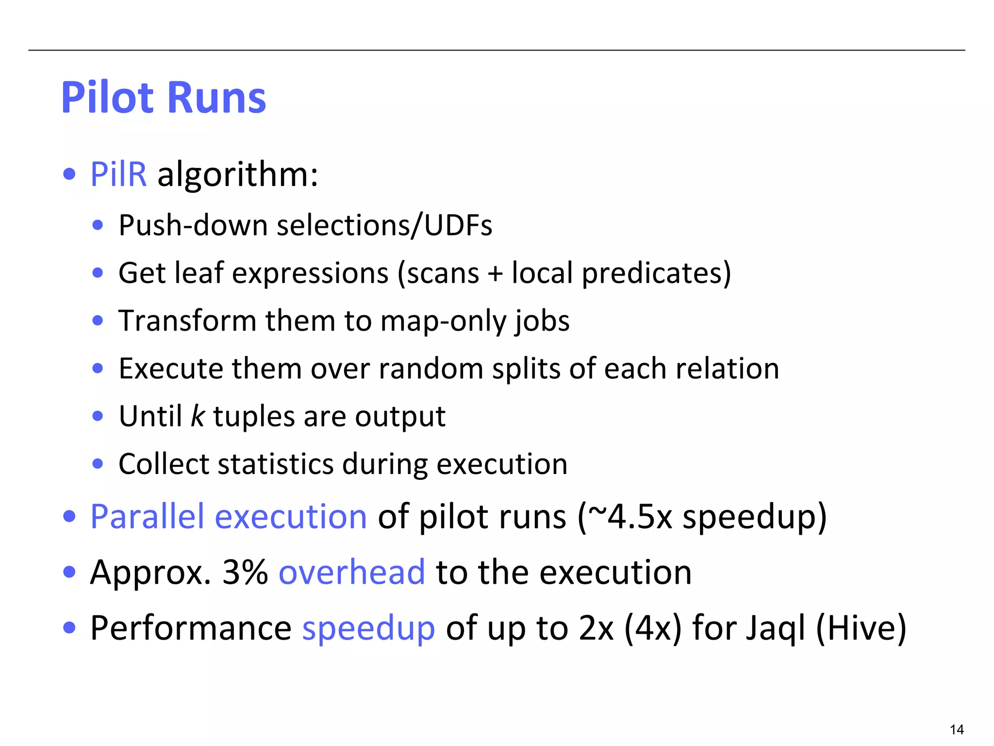 14 
Pilot Runs 
• PilR algorithm: 
• Push-down selections/UDFs 
• Get leaf expressions (scans + local predicates) 
• Transform them to map-only jobs 
• Execute them over random splits of each relation 
• Until k tuples are output 
• Collect statistics during execution 
• Parallel execution of pilot runs (~4.5x speedup) 
• Approx. 3% overhead to the execution 
• Performance speedup of up to 2x (4x) for Jaql (Hive) 
 