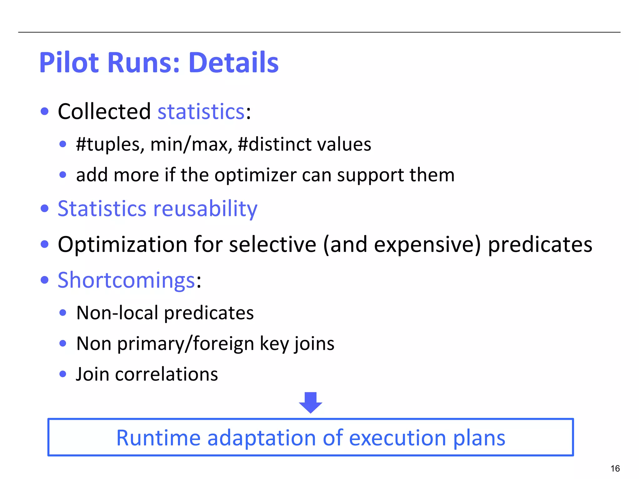 16 
Pilot Runs: Details 
• Collected statistics: 
• #tuples, min/max, #distinct values 
• add more if the optimizer can support them 
• Statistics reusability 
• Optimization for selective (and expensive) predicates 
• Shortcomings: 
• Non-local predicates 
• Non primary/foreign key joins 
• Join correlations 
Runtime adaptation of execution plans 
 