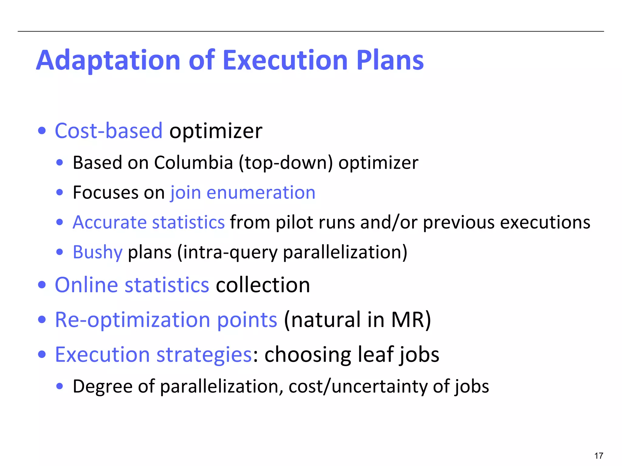 17 
Adaptation of Execution Plans 
• Cost-based optimizer 
• Based on Columbia (top-down) optimizer 
• Focuses on join enumeration 
• Accurate statistics from pilot runs and/or previous executions 
• Bushy plans (intra-query parallelization) 
• Online statistics collection 
• Re-optimization points (natural in MR) 
• Execution strategies: choosing leaf jobs 
• Degree of parallelization, cost/uncertainty of jobs 
 