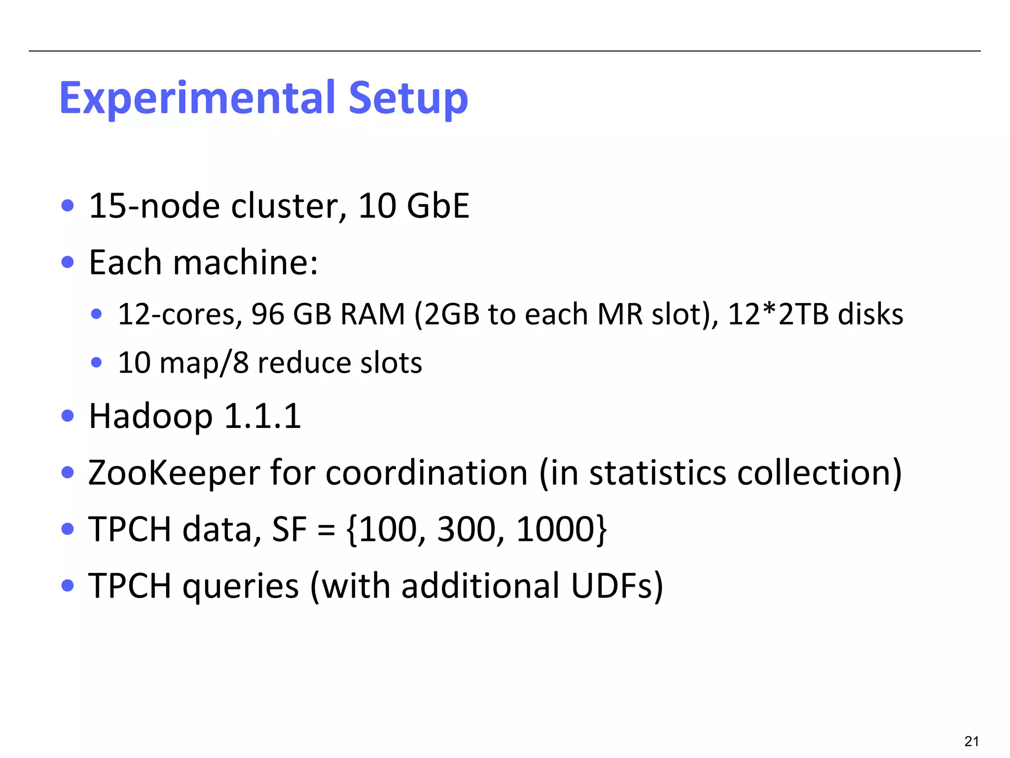 21 
Experimental Setup 
• 15-node cluster, 10 GbE 
• Each machine: 
• 12-cores, 96 GB RAM (2GB to each MR slot), 12*2TB disks 
• 10 map/8 reduce slots 
• Hadoop 1.1.1 
• ZooKeeper for coordination (in statistics collection) 
• TPCH data, SF = {100, 300, 1000} 
• TPCH queries (with additional UDFs) 
 