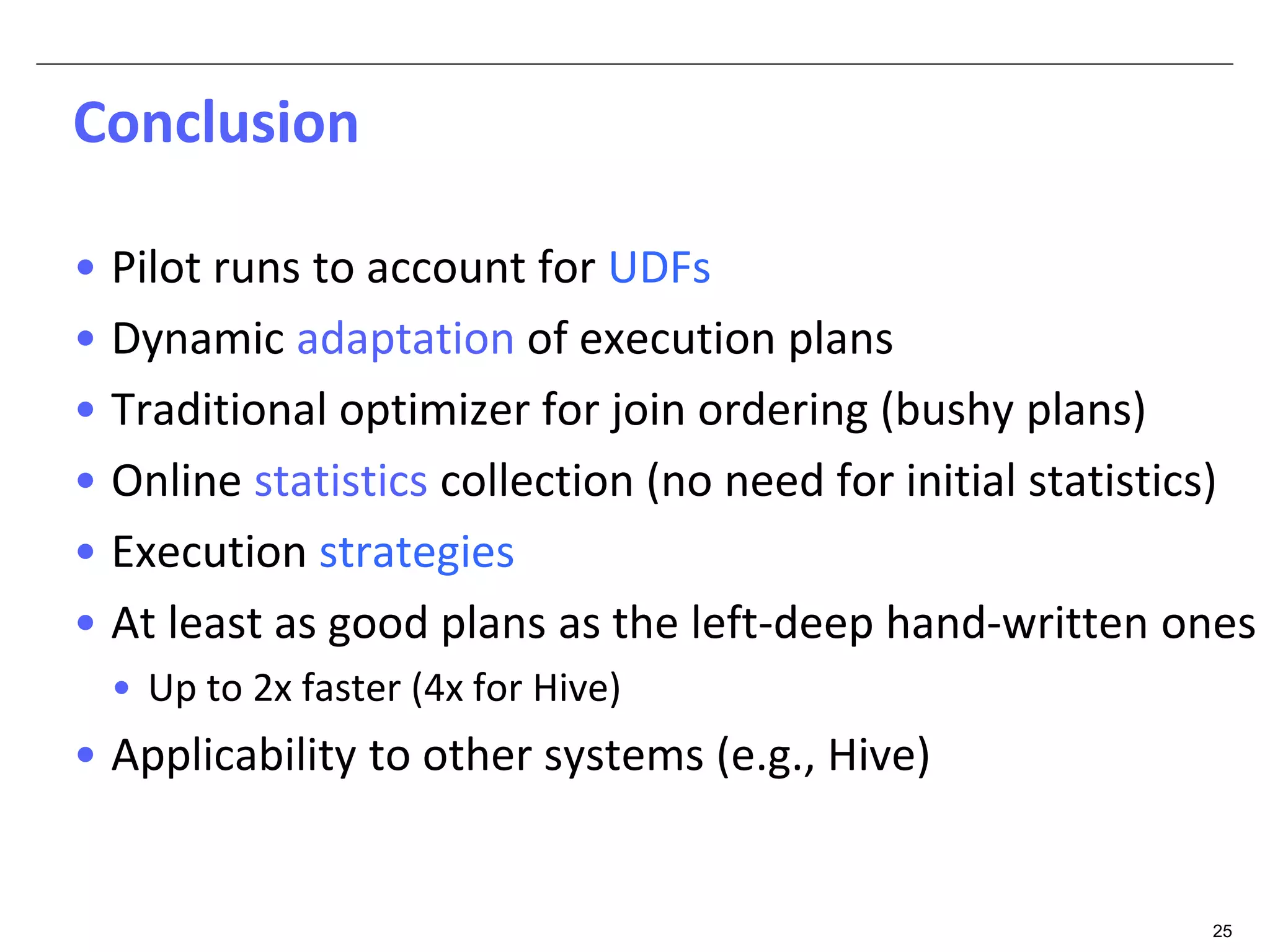 25 
Conclusion 
• Pilot runs to account for UDFs 
• Dynamic adaptation of execution plans 
• Traditional optimizer for join ordering (bushy plans) 
• Online statistics collection (no need for initial statistics) 
• Execution strategies 
• At least as good plans as the left-deep hand-written ones 
• Up to 2x faster (4x for Hive) 
• Applicability to other systems (e.g., Hive) 
 