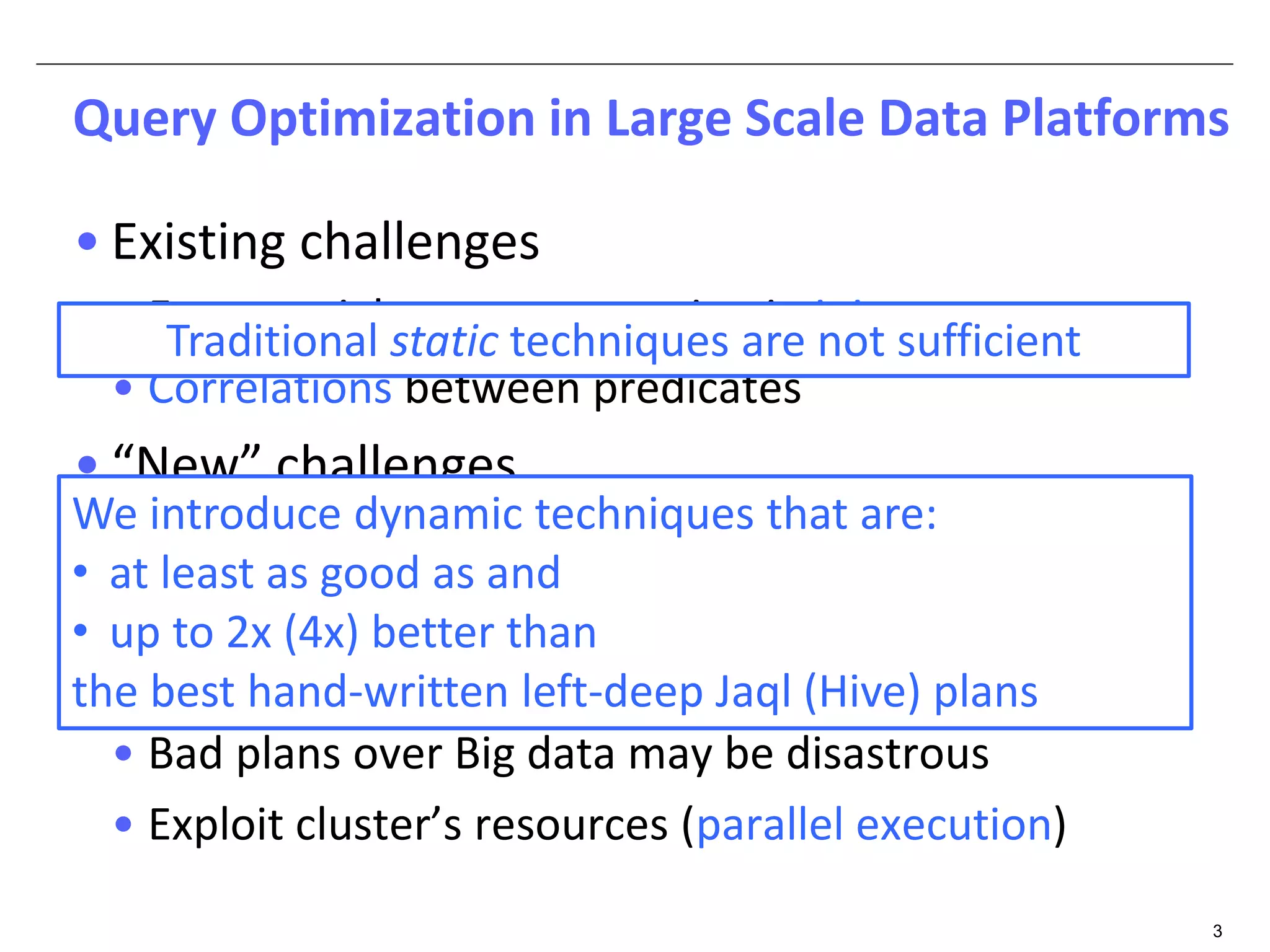 Query Optimization in Large Scale Data Platforms 
3 
• Existing challenges 
• Exponential error propagation in joins 
• Correlations between predicates 
• “New” challenges 
• Prominent use of UDFs 
• Complex data types (arrays, maps, structs) 
• Poor statistics (do we own the data?) 
• Bad plans over Big data may be disastrous 
• Exploit cluster’s resources (parallel execution) 
Traditional static techniques are not sufficient 
We introduce dynamic techniques that are: 
• at least as good as and 
• up to 2x (4x) better than 
the best hand-written left-deep Jaql (Hive) plans 
 