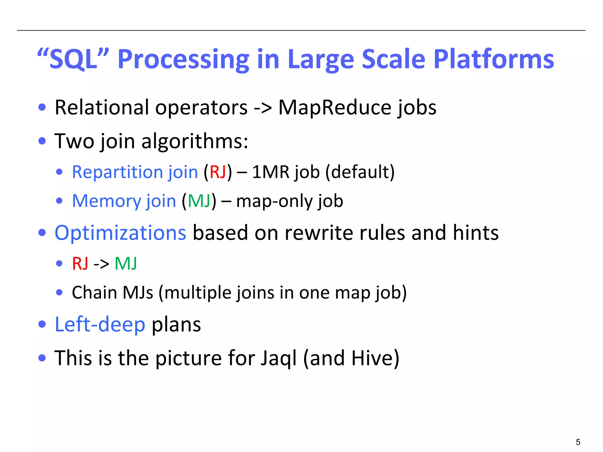 5 
“SQL” Processing in Large Scale Platforms 
• Relational operators -> MapReduce jobs 
• Two join algorithms: 
• Repartition join (RJ) – 1MR job (default) 
• Memory join (MJ) – map-only job 
• Optimizations based on rewrite rules and hints 
• RJ -> MJ 
• Chain MJs (multiple joins in one map job) 
• Left-deep plans 
• This is the picture for Jaql (and Hive) 
 