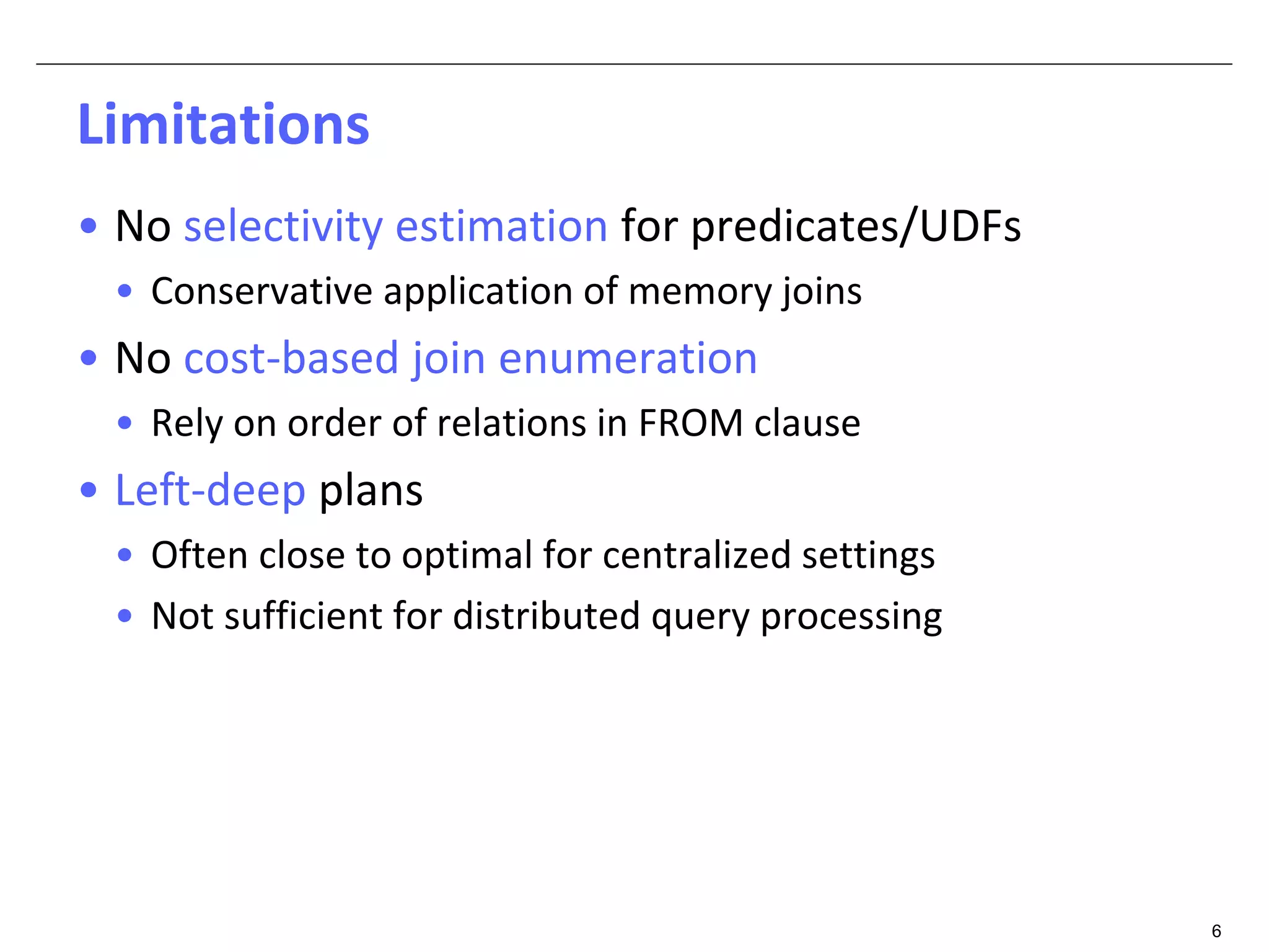 6 
Limitations 
• No selectivity estimation for predicates/UDFs 
• Conservative application of memory joins 
• No cost-based join enumeration 
• Rely on order of relations in FROM clause 
• Left-deep plans 
• Often close to optimal for centralized settings 
• Not sufficient for distributed query processing 
 