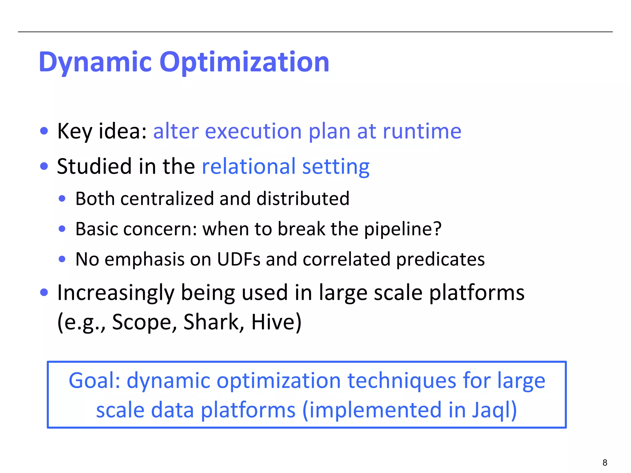 8 
Dynamic Optimization 
• Key idea: alter execution plan at runtime 
• Studied in the relational setting 
• Both centralized and distributed 
• Basic concern: when to break the pipeline? 
• No emphasis on UDFs and correlated predicates 
• Increasingly being used in large scale platforms 
(e.g., Scope, Shark, Hive) 
Goal: dynamic optimization techniques for large 
scale data platforms (implemented in Jaql) 
 