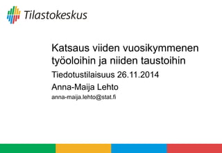 Katsaus viiden vuosikymmenen 
työoloihin ja niiden taustoihin 
Tiedotustilaisuus 26.11.2014 
Anna-Maija Lehto 
anna-maija.lehto@stat.fi 
 