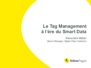 Le Tag Management 
à l’ère du Smart Data 
Alexandre Métier 
Senior Manager, Digital Data Collection 
 