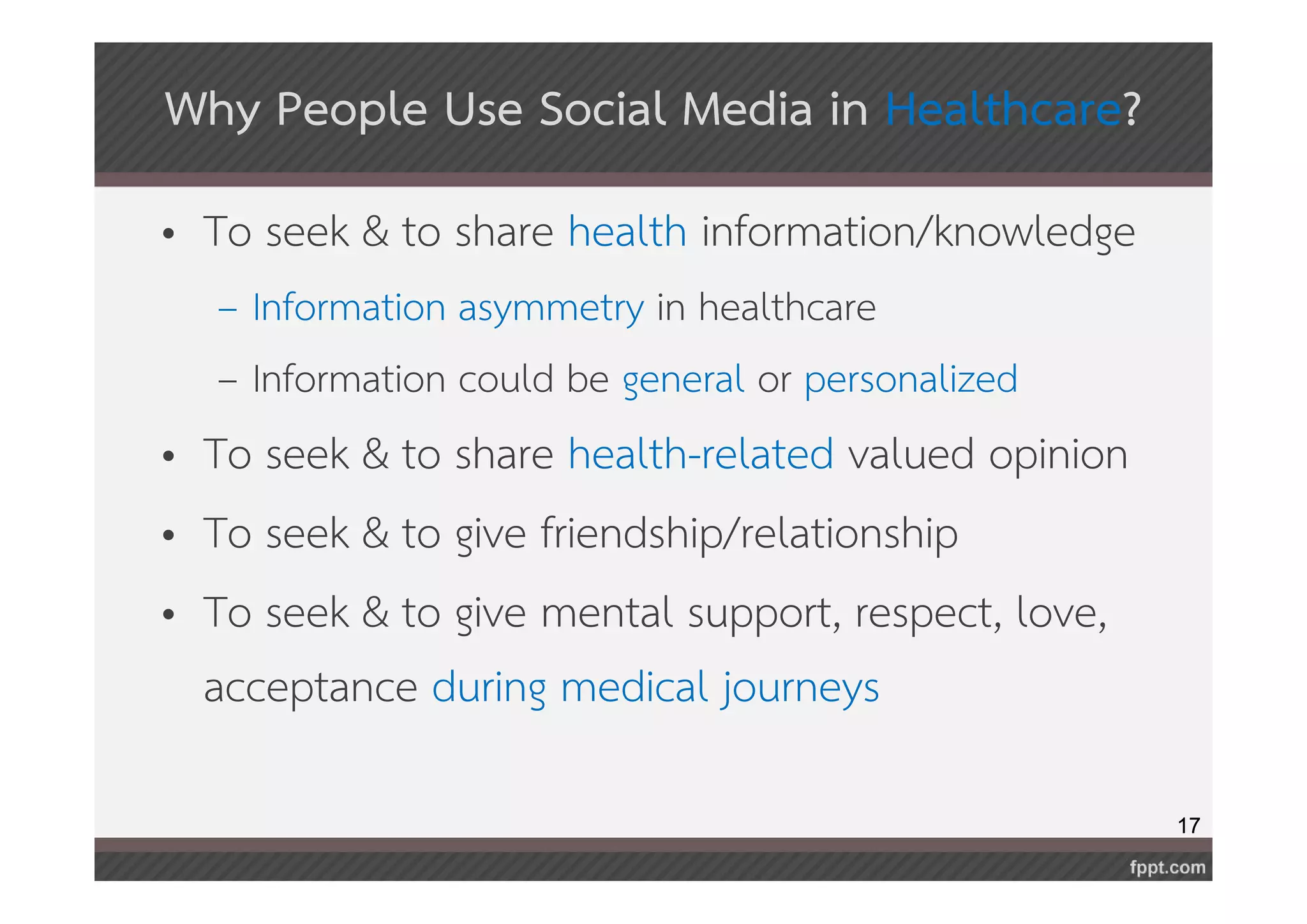 17 
Why People Use Social Media in Healthcare? 
• To seek & to share health information/knowledge 
– Information asymmetry in healthcare 
– Information could be general or personalized 
• To seek & to share health-related valued opinion 
• To seek & to give friendship/relationship 
• To seek & to give mental support, respect, love, 
acceptance during medical journeys 
 