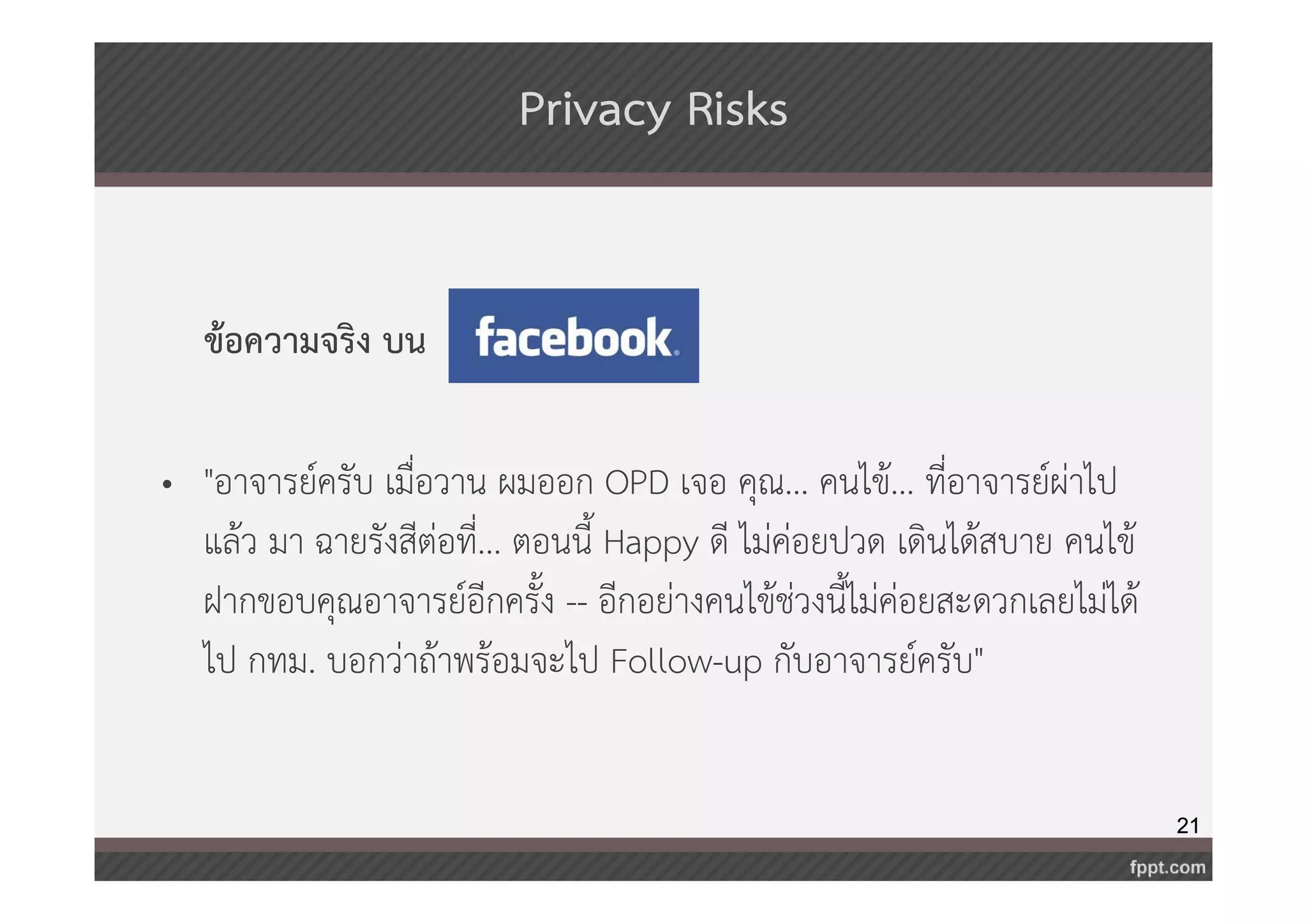 21 
Privacy Risks 
ข้อความจริง บน 
• "อาจารย์ครับ เมื่อวาน ผมออก OPD เจอ คุณ... คนไข้... ที่อาจารย์ผ่าไป 
แล้ว มา ฉายรังสีต่อที่... ตอนนี้ Happy ดี ไม่ค่อยปวด เดินได้สบาย คนไข้ 
ฝากขอบคุณอาจารย์อีกครั้ง -- อีกอย่างคนไข้ช่วงนี้ไม่ค่อยสะดวกเลยไม่ได้ 
ไป กทม. บอกว่าถ้าพร้อมจะไป Follow-up กับอาจารย์ครับ" 
 