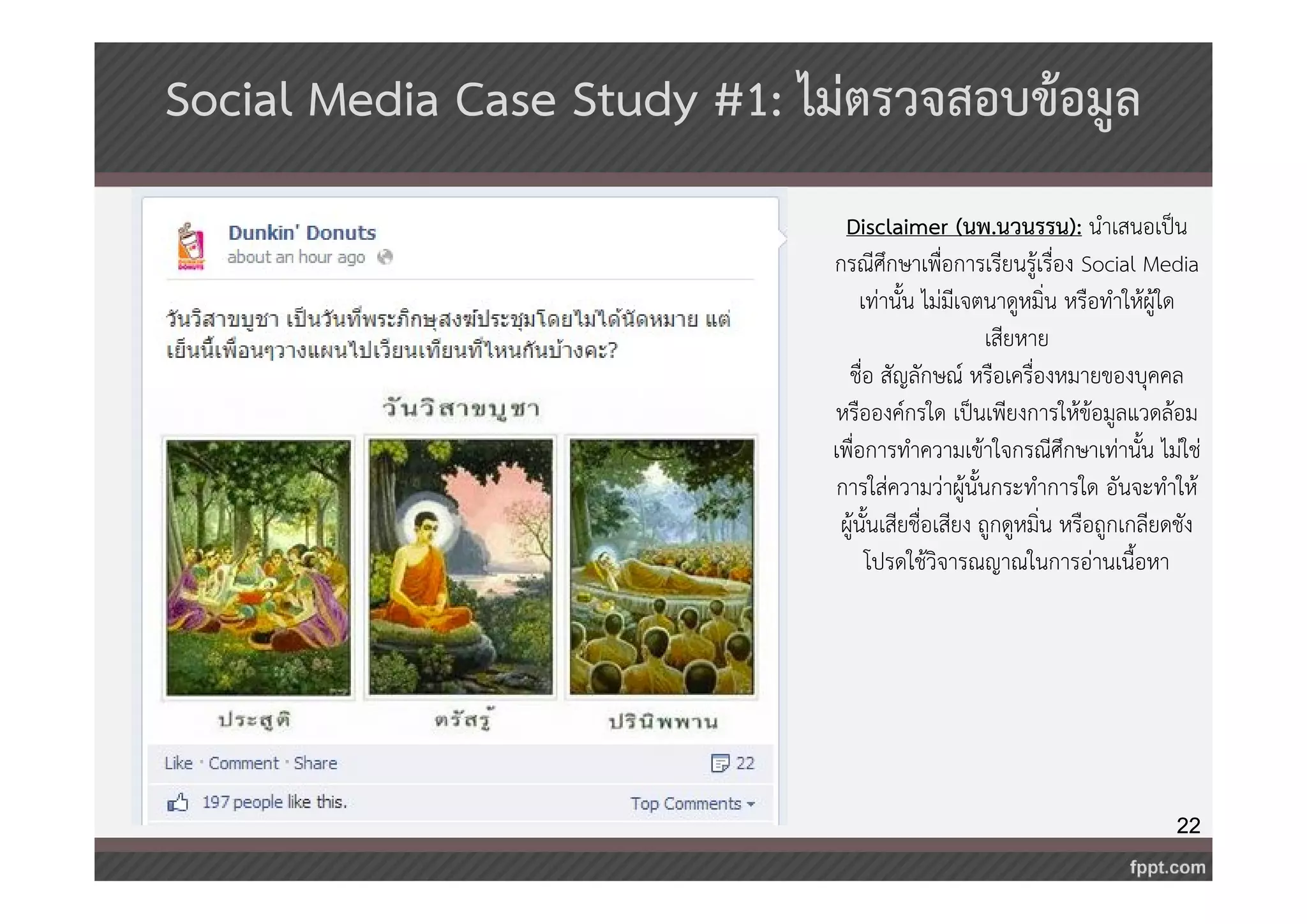 22 
Social Media Case Study #1: ไม่ตรวจสอบข้อมูล 
Disclaimer (นพ.นวนรรน): นำเสนอเป็น 
กรณีศึกษาเพื่อการเรียนรู้เรื่อง Social Media 
เท่านั้น ไม่มีเจตนาดูหมิ่น หรือทำให้ผู้ใด 
เสียหาย 
ชื่อ สัญลักษณ์ หรือเครื่องหมายของบุคคล 
หรือองค์กรใด เป็นเพียงการให้ข้อมูลแวดล้อม 
เพื่อการทำความเข้าใจกรณีศึกษาเท่านั้น ไม่ใช่ 
การใส่ความว่าผู้นั้นกระทำการใด อันจะทำให้ 
ผู้นั้นเสียชื่อเสียง ถูกดูหมิ่น หรือถูกเกลียดชัง 
โปรดใช้วิจารณญาณในการอ่านเนื้อหา 
 